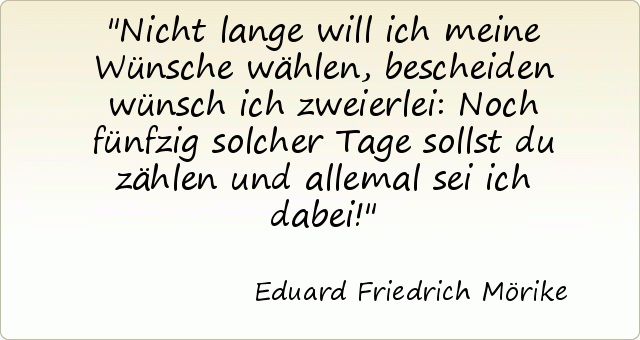 Nicht lange will ich meine Wünsche wählen, bescheiden wünsch ich zweierlei: Noch fünfzig solcher Tage sollst du zählen und allemal sei ich dabei! Nicht lange will ich meine Wünsche wählen, bescheiden wünsch ich zweierlei: Noch fünfzig solcher Tage sollst du zählen und allemal sei ich dabei!