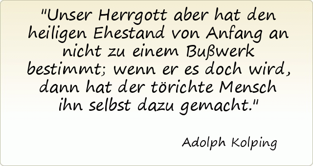 Unser Herrgott aber hat den heiligen Ehestand von Anfang an nicht zu einem Bußwerk bestimmt; wenn er es doch wird, dann hat der törichte Mensch ihn selbst dazu gemacht. Unser Herrgott aber hat den heiligen Ehestand von Anfang an nicht zu einem Bußwerk bestimmt; wenn er es doch wird, dann hat der törichte Mensch ihn selbst dazu gemacht.