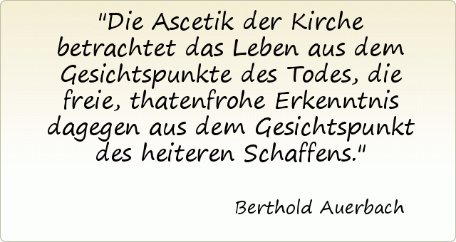 Die Ascetik der Kirche betrachtet das Leben aus dem Gesichtspunkte des Todes, die freie, thatenfrohe Erkenntnis dagegen aus dem Gesichtspunkt des heiteren Schaffens. Die Ascetik der Kirche betrachtet das Leben aus dem Gesichtspunkte des Todes, die freie, thatenfrohe Erkenntnis dagegen aus dem Gesichtspunkt des heiteren Schaffens.