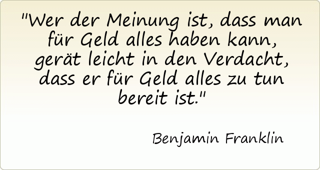 Wer der Meinung ist, dass man für Geld alles haben kann, gerät leicht in den Verdacht, dass er für Geld alles zu tun bereit ist. Wer der Meinung ist, dass man für Geld alles haben kann, gerät leicht in den Verdacht, dass er für Geld alles zu tun bereit ist.