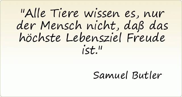 Alle Tiere wissen es, nur der Mensch nicht, daß das höchste Lebensziel Freude ist. Alle Tiere wissen es, nur der Mensch nicht, daß das höchste Lebensziel Freude ist.