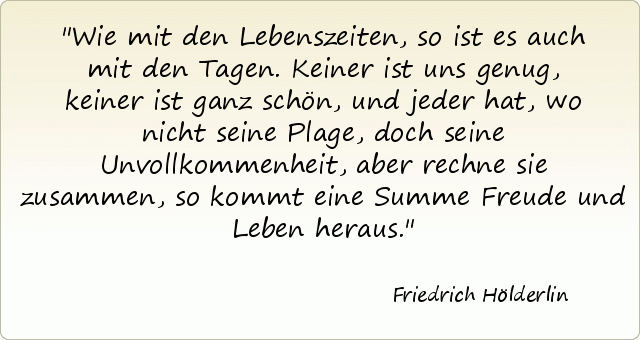 Wie mit den Lebenszeiten, so ist es auch mit den Tagen. Keiner ist uns genug, keiner ist ganz schön, und jeder hat, wo nicht seine Plage, doch seine Unvollkommenheit, aber rechne sie zusammen, so kommt eine Summe Freude und Leben heraus. Wie mit den Lebenszeiten, so ist es auch mit den Tagen. Keiner ist uns genug, keiner ist ganz schön, und jeder hat, wo nicht seine Plage, doch seine Unvollkommenheit, aber rechne sie zusammen, so kommt eine Summe Freude und Leben heraus.