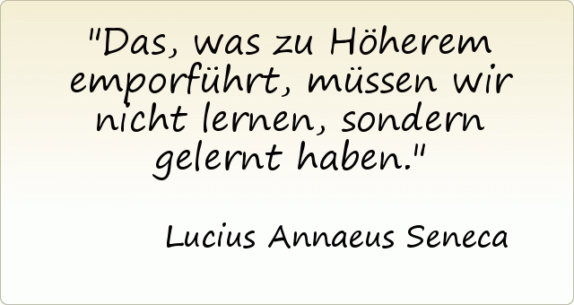 Das, was zu Höherem emporführt, müssen wir nicht lernen, sondern gelernt haben. Das, was zu Höherem emporführt, müssen wir nicht lernen, sondern gelernt haben.