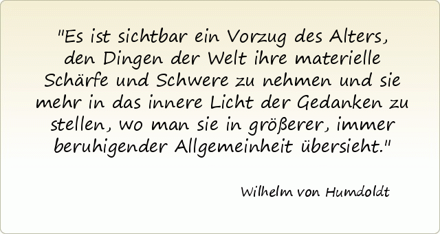 Es ist sichtbar ein Vorzug des Alters, den Dingen der Welt ihre materielle Schärfe und Schwere zu nehmen und sie mehr in das innere Licht der Gedanken zu stellen, wo man sie in größerer, immer beruhigender Allgemeinheit übersieht. Es ist sichtbar ein Vorzug des Alters, den Dingen der Welt ihre materielle Schärfe und Schwere zu nehmen und sie mehr in das innere Licht der Gedanken zu stellen, wo man sie in größerer, immer beruhigender Allgemeinheit übersieht.