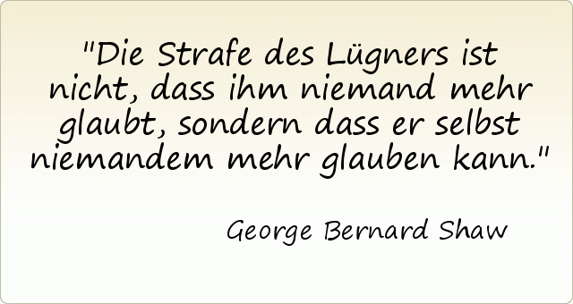 Die Strafe des Lügners ist nicht, dass ihm niemand mehr glaubt, sondern dass er selbst niemandem mehr glauben kann. Die Strafe des Lügners ist nicht, dass ihm niemand mehr glaubt, sondern dass er selbst niemandem mehr glauben kann.