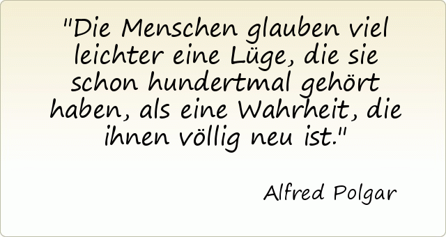 Die Menschen glauben viel leichter eine Lüge, die sie schon hundertmal gehört haben, als eine Wahrheit, die ihnen völlig neu ist. Die Menschen glauben viel leichter eine Lüge, die sie schon hundertmal gehört haben, als eine Wahrheit, die ihnen völlig neu ist.