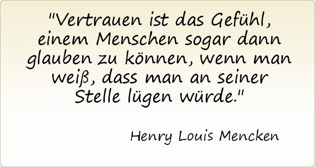 Vertrauen ist das Gefühl, einem Menschen sogar dann glauben zu können, wenn man weiß, dass man an seiner Stelle lügen würde. Vertrauen ist das Gefühl, einem Menschen sogar dann glauben zu können, wenn man weiß, dass man an seiner Stelle lügen würde.