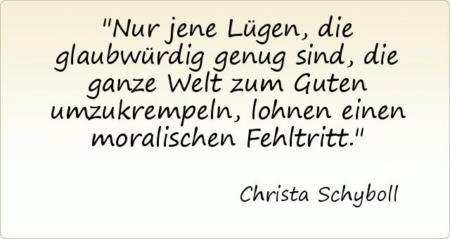 Nur jene Lügen, die glaubwürdig genug sind, die ganze Welt zum Guten umzukrempeln, lohnen einen moralischen Fehltritt. Nur jene Lügen, die glaubwürdig genug sind, die ganze Welt zum Guten umzukrempeln, lohnen einen moralischen Fehltritt.