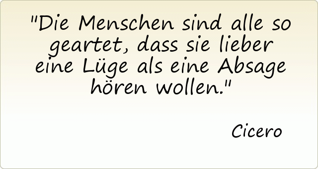Die Menschen sind alle so geartet, dass sie lieber eine Lüge als eine Absage hören wollen. Die Menschen sind alle so geartet, dass sie lieber eine Lüge als eine Absage hören wollen.