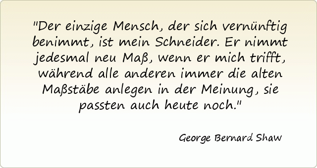 Der einzige Mensch, der sich vernünftig benimmt, ist mein Schneider. Er nimmt jedesmal neu Maß, wenn er mich trifft, während alle anderen immer die alten Maßstäbe anlegen in der Meinung, sie passten auch heute noch. Der einzige Mensch, der sich vernünftig benimmt, ist mein Schneider. Er nimmt jedesmal neu Maß, wenn er mich trifft, während alle anderen immer die alten Maßstäbe anlegen in der Meinung, sie passten auch heute noch.