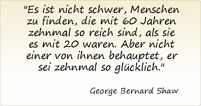 Es ist nicht schwer, Menschen zu finden, die mit 60 Jahren zehnmal so reich sind, als sie es mit 20 waren. Aber nicht einer von ihnen behauptet, er sei zehnmal so glücklich. Es ist nicht schwer, Menschen zu finden, die mit 60 Jahren zehnmal so reich sind, als sie es mit 20 waren. Aber nicht einer von ihnen behauptet, er sei zehnmal so glücklich.