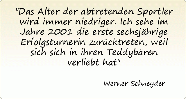 Das Alter der abtretenden Sportler wird immer niedriger. Ich sehe im Jahre 2001 die erste sechsjährige Erfolgsturnerin zurücktreten, weil sich sich in ihren Teddybären verliebt hat Das Alter der abtretenden Sportler wird immer niedriger. Ich sehe im Jahre 2001 die erste sechsjährige Erfolgsturnerin zurücktreten, weil sich sich in ihren Teddybären verliebt hat