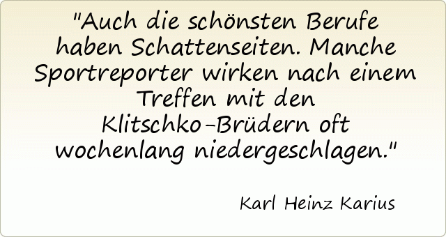 Auch die schönsten Berufe haben Schattenseiten. Manche Sportreporter wirken nach einem Treffen mit den Klitschko-Brüdern oft wochenlang niedergeschlagen. Auch die schönsten Berufe haben Schattenseiten. Manche Sportreporter wirken nach einem Treffen mit den Klitschko-Brüdern oft wochenlang niedergeschlagen.