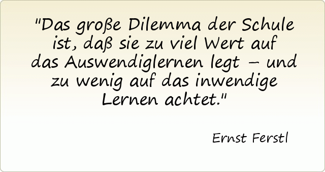 Das große Dilemma der Schule ist, daß sie zu viel Wert auf das Auswendiglernen legt – und zu wenig auf das inwendige Lernen achtet. Das große Dilemma der Schule ist, daß sie zu viel Wert auf das Auswendiglernen legt – und zu wenig auf das inwendige Lernen achtet.