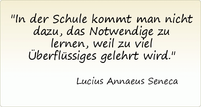 In der Schule kommt man nicht dazu, das Notwendige zu lernen, weil zu viel Überflüssiges gelehrt wird. In der Schule kommt man nicht dazu, das Notwendige zu lernen, weil zu viel Überflüssiges gelehrt wird.