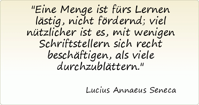 Eine Menge ist fürs Lernen lästig, nicht fördernd; viel nützlicher ist es, mit wenigen Schriftstellern sich recht beschäftigen, als viele durchzublättern. Eine Menge ist fürs Lernen lästig, nicht fördernd; viel nützlicher ist es, mit wenigen Schriftstellern sich recht beschäftigen, als viele durchzublättern.