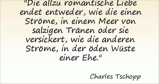 Die allzu romantische Liebe endet entweder, wie die einen Ströme, in einem Meer von salzigen Tränen oder sie versickert, wie die anderen Ströme, in der öden Wüste einer Ehe. Die allzu romantische Liebe endet entweder, wie die einen Ströme, in einem Meer von salzigen Tränen oder sie versickert, wie die anderen Ströme, in der öden Wüste einer Ehe.