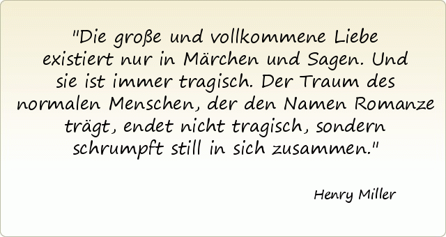 Die große und vollkommene Liebe existiert nur in Märchen und Sagen. Und sie ist immer tragisch. Der Traum des normalen Menschen, der den Namen Romanze trägt, endet nicht tragisch, sondern schrumpft still in sich zusammen. Die große und vollkommene Liebe existiert nur in Märchen und Sagen. Und sie ist immer tragisch. Der Traum des normalen Menschen, der den Namen Romanze trägt, endet nicht tragisch, sondern schrumpft still in sich zusammen.