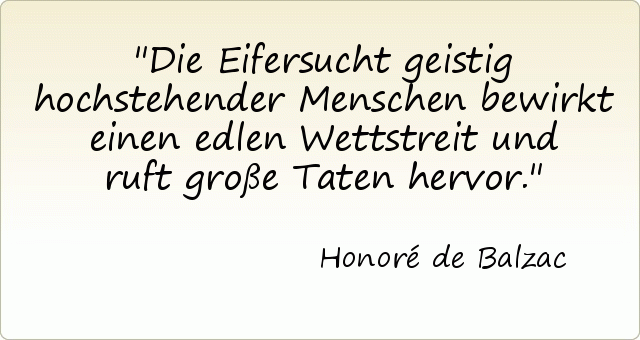 Die Eifersucht geistig hochstehender Menschen bewirkt einen edlen Wettstreit und ruft große Taten hervor. Die Eifersucht geistig hochstehender Menschen bewirkt einen edlen Wettstreit und ruft große Taten hervor.