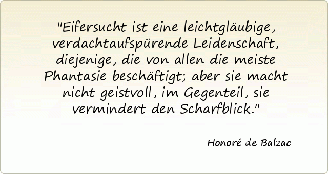 Eifersucht ist eine leichtgläubige, verdachtaufspürende Leidenschaft, diejenige, die von allen die meiste Phantasie beschäftigt; aber sie macht nicht geistvoll, im Gegenteil, sie vermindert den Scharfblick. Eifersucht ist eine leichtgläubige, verdachtaufspürende Leidenschaft, diejenige, die von allen die meiste Phantasie beschäftigt; aber sie macht nicht geistvoll, im Gegenteil, sie vermindert den Scharfblick.