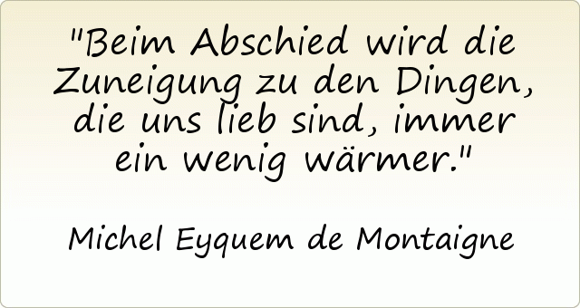 Beim Abschied wird die Zuneigung zu den Dingen, die uns lieb sind, immer ein wenig wärmer. Beim Abschied wird die Zuneigung zu den Dingen, die uns lieb sind, immer ein wenig wärmer.
