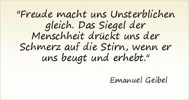 Freude macht uns Unsterblichen gleich. Das Siegel der Menschheit drückt uns der Schmerz auf die Stirn, wenn er uns beugt und erhebt. Freude macht uns Unsterblichen gleich. Das Siegel der Menschheit drückt uns der Schmerz auf die Stirn, wenn er uns beugt und erhebt.