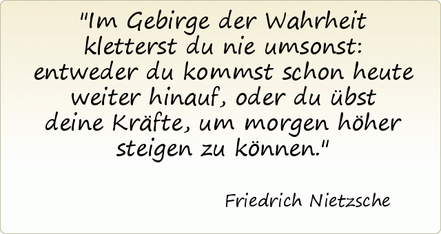 Im Gebirge der Wahrheit kletterst du nie umsonst: entweder du kommst schon heute weiter hinauf, oder du übst deine Kräfte, um morgen höher steigen zu können. Im Gebirge der Wahrheit kletterst du nie umsonst: entweder du kommst schon heute weiter hinauf, oder du übst deine Kräfte, um morgen höher steigen zu können.