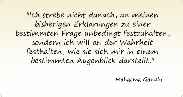 Ich strebe nicht danach, an meinen bisherigen Erklärungen zu einer bestimmten Frage unbedingt festzuhalten, sondern ich will an der Wahrheit festhalten, wie sie sich mir in einem bestimmten Augenblick darstellt. Ich strebe nicht danach, an meinen bisherigen Erklärungen zu einer bestimmten Frage unbedingt festzuhalten, sondern ich will an der Wahrheit festhalten, wie sie sich mir in einem bestimmten Augenblick darstellt.
