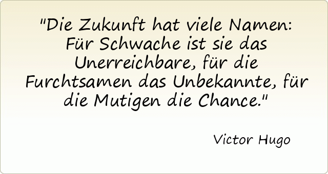 Die Zukunft hat viele Namen: Für Schwache ist sie das Unerreichbare, für die Furchtsamen das Unbekannte, für die Mutigen die Chance. Die Zukunft hat viele Namen: Für Schwache ist sie das Unerreichbare, für die Furchtsamen das Unbekannte, für die Mutigen die Chance.