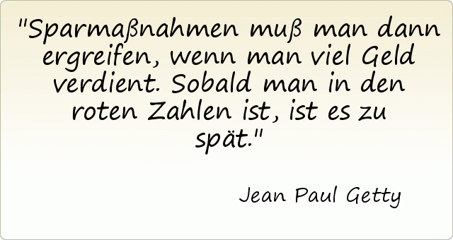 Sparmaßnahmen muß man dann ergreifen, wenn man viel Geld verdient. Sobald man in den roten Zahlen ist, ist es zu spät. Sparmaßnahmen muß man dann ergreifen, wenn man viel Geld verdient. Sobald man in den roten Zahlen ist, ist es zu spät.
