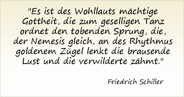 Es ist des Wohllauts mächtige Gottheit, die zum geselligen Tanz ordnet den tobenden Sprung, die, der Nemesis gleich, an des Rhythmus goldenem Zügel lenkt die brausende Lust und die verwilderte zähmt. Es ist des Wohllauts mächtige Gottheit, die zum geselligen Tanz ordnet den tobenden Sprung, die, der Nemesis gleich, an des Rhythmus goldenem Zügel lenkt die brausende Lust und die verwilderte zähmt.