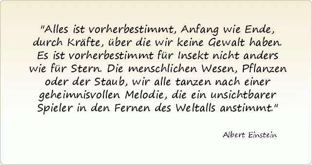 Alles ist vorherbestimmt, Anfang wie Ende, durch Kräfte, über die wir keine Gewalt haben. Es ist vorherbestimmt für Insekt nicht anders wie für Stern. Die menschlichen Wesen, Pflanzen oder der Staub, wir alle tanzen nach einer geheimnisvollen Melodie, die ein unsichtbarer Spieler in den Fernen des Weltalls anstimmt. Alles ist vorherbestimmt, Anfang wie Ende, durch Kräfte, über die wir keine Gewalt haben. Es ist vorherbestimmt für Insekt nicht anders wie für Stern. Die menschlichen Wesen, Pflanzen oder der Staub, wir alle tanzen nach einer geheimnisvollen Melodie, die ein unsichtbarer Spieler in den Fernen des Weltalls anstimmt.