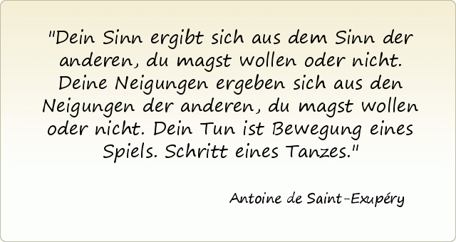Dein Sinn ergibt sich aus dem Sinn der anderen, du magst wollen oder nicht. Deine Neigungen ergeben sich aus den Neigungen der anderen, du magst wollen oder nicht. Dein Tun ist Bewegung eines Spiels. Schritt eines Tanzes. Dein Sinn ergibt sich aus dem Sinn der anderen, du magst wollen oder nicht. Deine Neigungen ergeben sich aus den Neigungen der anderen, du magst wollen oder nicht. Dein Tun ist Bewegung eines Spiels. Schritt eines Tanzes.