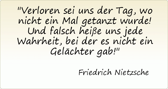 Verloren sei uns der Tag, wo nicht ein Mal getanzt wurde! Und falsch heiße uns jede Wahrheit, bei der es nicht ein Gelächter gab! Verloren sei uns der Tag, wo nicht ein Mal getanzt wurde! Und falsch heiße uns jede Wahrheit, bei der es nicht ein Gelächter gab!