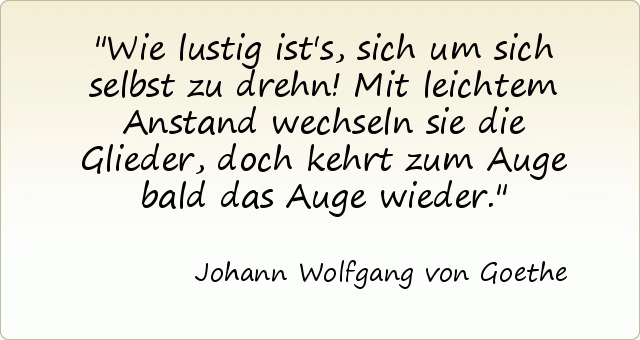 Wie lustig ist's, sich um sich selbst zu drehn! Mit leichtem Anstand wechseln sie die Glieder, doch kehrt zum Auge bald das Auge wieder. Wie lustig ist's, sich um sich selbst zu drehn! Mit leichtem Anstand wechseln sie die Glieder, doch kehrt zum Auge bald das Auge wieder.