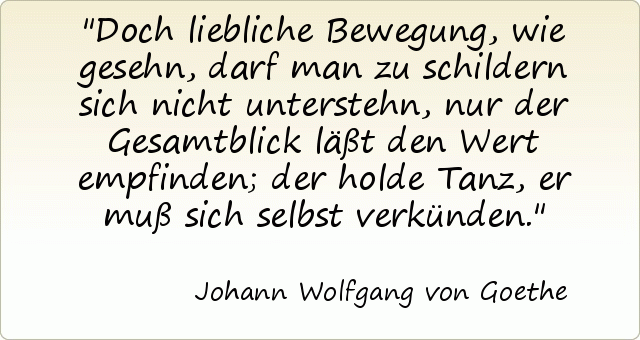 Doch liebliche Bewegung, wie gesehn, darf man zu schildern sich nicht unterstehn, nur der Gesamtblick läßt den Wert empfinden; der holde Tanz, er muß sich selbst verkünden. Doch liebliche Bewegung, wie gesehn, darf man zu schildern sich nicht unterstehn, nur der Gesamtblick läßt den Wert empfinden; der holde Tanz, er muß sich selbst verkünden.