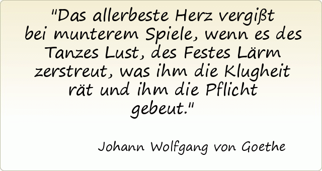 Das allerbeste Herz vergißt bei munterem Spiele, wenn es des Tanzes Lust, des Festes Lärm zerstreut, was ihm die Klugheit rät und ihm die Pflicht gebeut. Das allerbeste Herz vergißt bei munterem Spiele, wenn es des Tanzes Lust, des Festes Lärm zerstreut, was ihm die Klugheit rät und ihm die Pflicht gebeut.