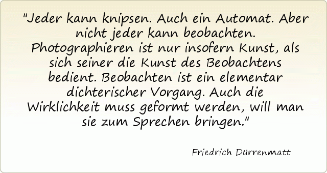 Jeder kann knipsen. Auch ein Automat. Aber nicht jeder kann beobachten. Photographieren ist nur insofern Kunst, als sich seiner die Kunst des Beobachtens bedient. Beobachten ist ein elementar dichterischer Vorgang. Auch die Wirklichkeit muss geformt werden, will man sie zum Sprechen bringen. Jeder kann knipsen. Auch ein Automat. Aber nicht jeder kann beobachten. Photographieren ist nur insofern Kunst, als sich seiner die Kunst des Beobachtens bedient. Beobachten ist ein elementar dichterischer Vorgang. Auch die Wirklichkeit muss geformt werden, will man sie zum Sprechen bringen.