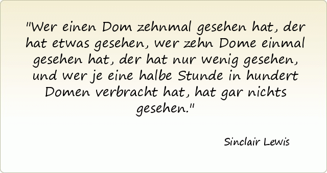 Wer einen Dom zehnmal gesehen hat, der hat etwas gesehen, wer zehn Dome einmal gesehen hat, der hat nur wenig gesehen, und wer je eine halbe Stunde in hundert Domen verbracht hat, hat gar nichts gesehen. Wer einen Dom zehnmal gesehen hat, der hat etwas gesehen, wer zehn Dome einmal gesehen hat, der hat nur wenig gesehen, und wer je eine halbe Stunde in hundert Domen verbracht hat, hat gar nichts gesehen.