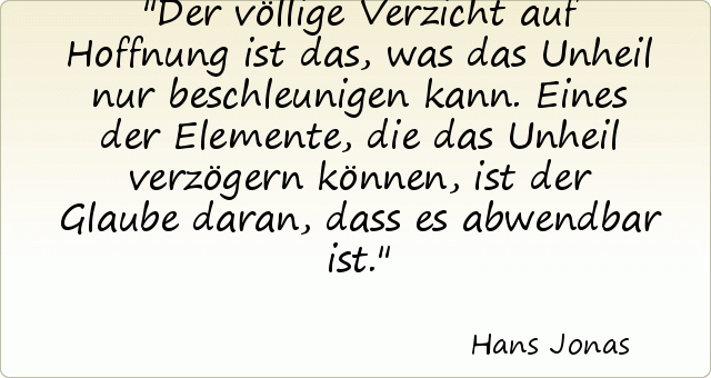 Der völlige Verzicht auf Hoffnung ist das, was das Unheil nur beschleunigen kann. Eines der Elemente, die das Unheil verzögern können, ist der Glaube daran, dass es abwendbar ist. Der völlige Verzicht auf Hoffnung ist das, was das Unheil nur beschleunigen kann. Eines der Elemente, die das Unheil verzögern können, ist der Glaube daran, dass es abwendbar ist.