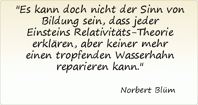 Es kann doch nicht der Sinn von Bildung sein, dass jeder Einsteins Relativitäts-Theorie erklären, aber keiner mehr einen tropfenden Wasserhahn reparieren kann. Es kann doch nicht der Sinn von Bildung sein, dass jeder Einsteins Relativitäts-Theorie erklären, aber keiner mehr einen tropfenden Wasserhahn reparieren kann.