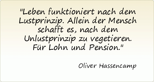 Leben funktioniert nach dem Lustprinzip. Allein der Mensch schafft es, nach dem Unlustprinzip zu vegetieren. Für Lohn und Pension. Leben funktioniert nach dem Lustprinzip. Allein der Mensch schafft es, nach dem Unlustprinzip zu vegetieren. Für Lohn und Pension.