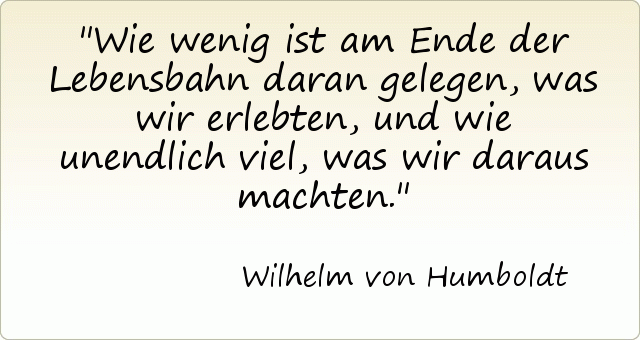 Wie wenig ist am Ende der Lebensbahn daran gelegen, was wir erlebten, und wie unendlich viel, was wir daraus machten. Wie wenig ist am Ende der Lebensbahn daran gelegen, was wir erlebten, und wie unendlich viel, was wir daraus machten.