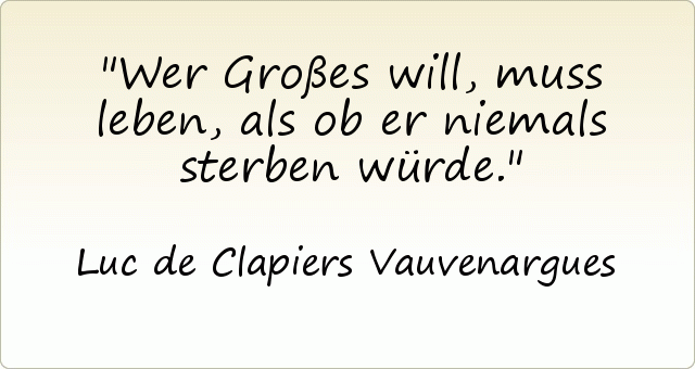 Wer Großes will, muss leben, als ob er niemals sterben würde. Wer Großes will, muss leben, als ob er niemals sterben würde.