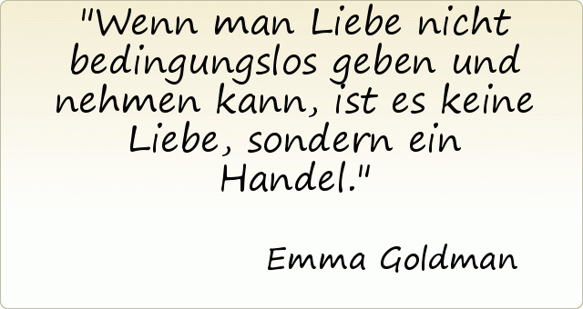 Wenn man Liebe nicht bedingungslos geben und nehmen kann, ist es keine Liebe, sondern ein Handel. Wenn man Liebe nicht bedingungslos geben und nehmen kann, ist es keine Liebe, sondern ein Handel.