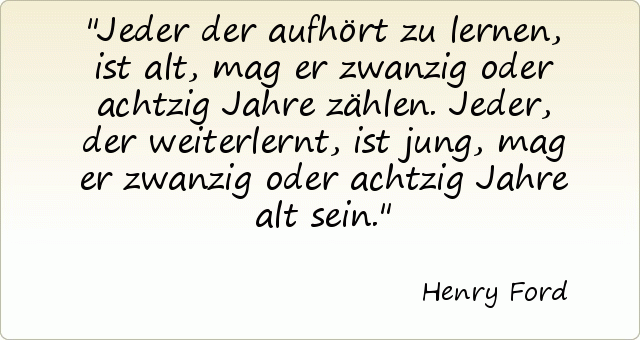 Jeder der aufhört zu lernen, ist alt, mag er zwanzig oder achtzig Jahre zählen. Jeder, der weiterlernt, ist jung, mag er zwanzig oder achtzig Jahre alt sein. Jeder der aufhört zu lernen, ist alt, mag er zwanzig oder achtzig Jahre zählen. Jeder, der weiterlernt, ist jung, mag er zwanzig oder achtzig Jahre alt sein.