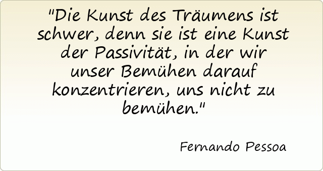 Die Kunst des Träumens ist schwer, denn sie ist eine Kunst der Passivität, in der wir unser Bemühen darauf konzentrieren, uns nicht zu bemühen. Die Kunst des Träumens ist schwer, denn sie ist eine Kunst der Passivität, in der wir unser Bemühen darauf konzentrieren, uns nicht zu bemühen.