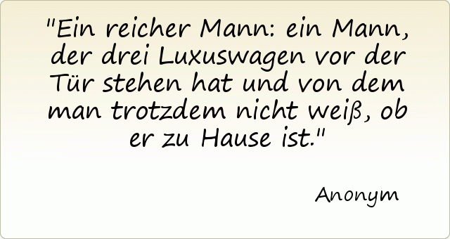 Ein reicher Mann: ein Mann, der drei Luxuswagen vor der Tür stehen hat und von dem man trotzdem nicht weiß, ob er zu Hause ist. Ein reicher Mann: ein Mann, der drei Luxuswagen vor der Tür stehen hat und von dem man trotzdem nicht weiß, ob er zu Hause ist.