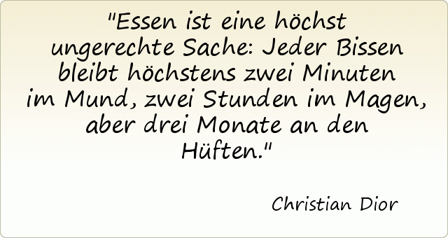 Essen ist eine höchst ungerechte Sache: Jeder Bissen bleibt höchstens zwei Minuten im Mund, zwei Stunden im Magen, aber drei Monate an den Hüften. Essen ist eine höchst ungerechte Sache: Jeder Bissen bleibt höchstens zwei Minuten im Mund, zwei Stunden im Magen, aber drei Monate an den Hüften.