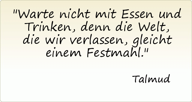 Warte nicht mit Essen und Trinken, denn die Welt, die wir verlassen, gleicht einem Festmahl. Warte nicht mit Essen und Trinken, denn die Welt, die wir verlassen, gleicht einem Festmahl.